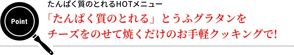 Point  たんぱく質のとれるHOTメニュー　「たんぱく質のとれる」とうふグラタンをチーズをのせて焼くだけのお手軽クッキングで!