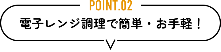 POINT.02　電子レンジ調理で簡単・お手軽！